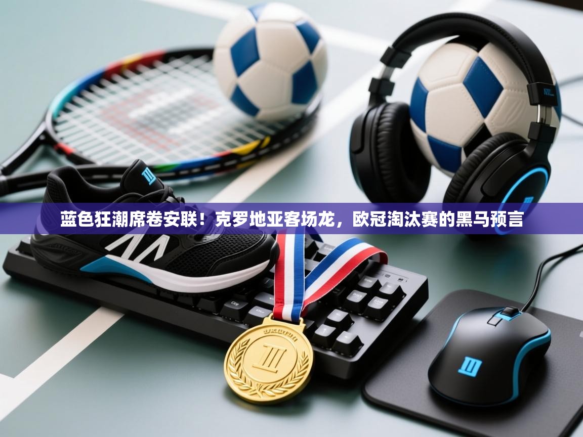 蓝色狂潮席卷安联！克罗地亚客场龙，欧冠淘汰赛的黑马预言